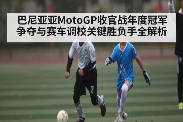 巴尼亚亚MotoGP收官战年度冠军争夺与赛车调校关键胜负手全解析